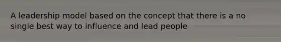 A leadership model based on the concept that there is a no single best way to influence and lead people