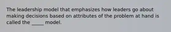 The leadership model that emphasizes how leaders go about making decisions based on attributes of the problem at hand is called the _____ model.