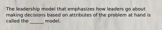 The leadership model that emphasizes how leaders go about making decisions based on attributes of the problem at hand is called the ______ model.