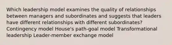 Which leadership model examines the quality of relationships between managers and subordinates and suggests that leaders have different relationships with different subordinates? Contingency model House's path-goal model Transformational leadership Leader-member exchange model