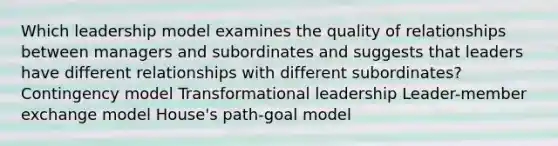 Which leadership model examines the quality of relationships between managers and subordinates and suggests that leaders have different relationships with different subordinates? Contingency model Transformational leadership Leader-member exchange model House's path-goal model