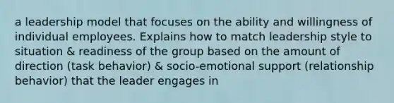 a leadership model that focuses on the ability and willingness of individual employees. Explains how to match leadership style to situation & readiness of the group based on the amount of direction (task behavior) & socio-emotional support (relationship behavior) that the leader engages in