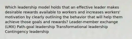 Which leadership model holds that an effective leader makes desirable rewards available to workers and increases workers' motivation by clearly outlining the behavior that will help them achieve those goals and rewards? Leader-member exchange (LMX) Path-goal leadership Transformational leadership Contingency leadership