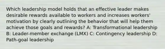 Which leadership model holds that an effective leader makes desirable rewards available to workers and increases workers' motivation by clearly outlining the behavior that will help them achieve those goals and rewards? A: Transformational leadership B: Leader-member exchange (LMX) C: Contingency leadership D: Path-goal leadership