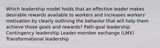 Which leadership model holds that an effective leader makes desirable rewards available to workers and increases workers' motivation by clearly outlining the behavior that will help them achieve those goals and rewards? Path-goal leadership Contingency leadership Leader-member exchange (LMX) Transformational leadership