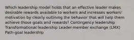 Which leadership model holds that an effective leader makes desirable rewards available to workers and increases workers' motivation by clearly outlining the behavior that will help them achieve those goals and rewards? Contingency leadership Transformational leadership Leader-member exchange (LMX) Path-goal leadership