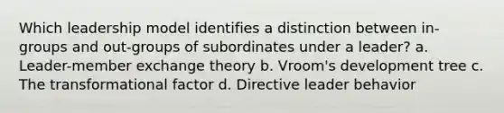 Which leadership model identifies a distinction between in-groups and out-groups of subordinates under a leader? a. Leader-member exchange theory b. Vroom's development tree c. The transformational factor d. Directive leader behavior