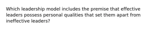 Which leadership model includes the premise that effective leaders possess personal qualities that set them apart from ineffective leaders?