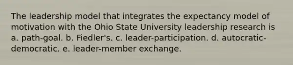 The leadership model that integrates the expectancy model of motivation with the Ohio State University leadership research is a. path-goal. b. Fiedler's. c. leader-participation. d. autocratic-democratic. e. leader-member exchange.