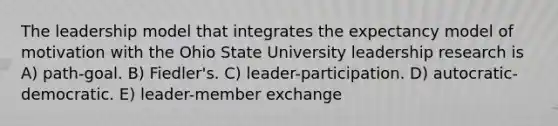 The leadership model that integrates the expectancy model of motivation with the Ohio State University leadership research is A) path-goal. B) Fiedler's. C) leader-participation. D) autocratic-democratic. E) leader-member exchange