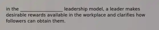 in the ___________________ leadership model, a leader makes desirable rewards available in the workplace and clarifies how followers can obtain them.