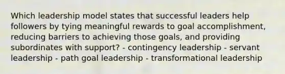 Which leadership model states that successful leaders help followers by tying meaningful rewards to goal accomplishment, reducing barriers to achieving those goals, and providing subordinates with support? - contingency leadership - servant leadership - path goal leadership - transformational leadership