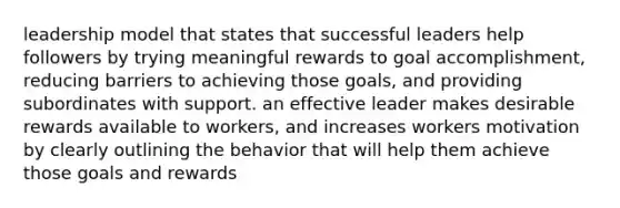 leadership model that states that successful leaders help followers by trying meaningful rewards to goal accomplishment, reducing barriers to achieving those goals, and providing subordinates with support. an effective leader makes desirable rewards available to workers, and increases workers motivation by clearly outlining the behavior that will help them achieve those goals and rewards