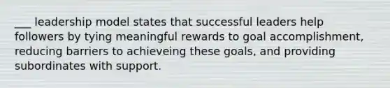 ___ leadership model states that successful leaders help followers by tying meaningful rewards to goal accomplishment, reducing barriers to achieveing these goals, and providing subordinates with support.