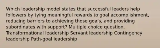 Which leadership model states that successful leaders help followers by tying meaningful rewards to goal accomplishment, reducing barriers to achieving those goals, and providing subordinates with support? Multiple choice question. Transformational leadership Servant leadership Contingency leadership Path-goal leadership