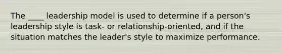 The ____ leadership model is used to determine if a person's leadership style is task- or relationship-oriented, and if the situation matches the leader's style to maximize performance.