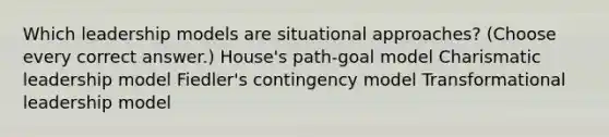 Which leadership models are situational approaches? (Choose every correct answer.) House's path-goal model Charismatic leadership model Fiedler's contingency model Transformational leadership model