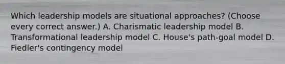 Which leadership models are situational approaches? (Choose every correct answer.) A. Charismatic leadership model B. Transformational leadership model C. House's path-goal model D. Fiedler's contingency model