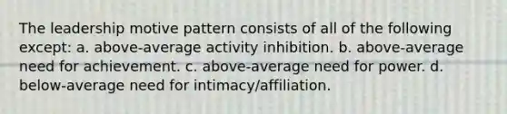 The leadership motive pattern consists of all of the following except: a. above-average activity inhibition. b. above-average need for achievement. c. above-average need for power. d. below-average need for intimacy/affiliation.