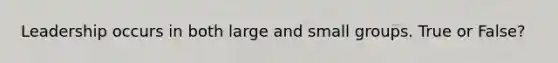 Leadership occurs in both large and small groups. True or False?