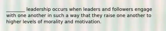 ________ leadership occurs when leaders and followers engage with one another in such a way that they raise one another to higher levels of morality and motivation.