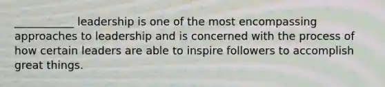 ___________ leadership is one of the most encompassing approaches to leadership and is concerned with the process of how certain leaders are able to inspire followers to accomplish great things.