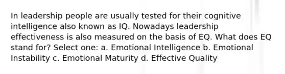 In leadership people are usually tested for their cognitive intelligence also known as IQ. Nowadays leadership effectiveness is also measured on the basis of EQ. What does EQ stand for? Select one: a. Emotional Intelligence b. Emotional Instability c. Emotional Maturity d. Effective Quality