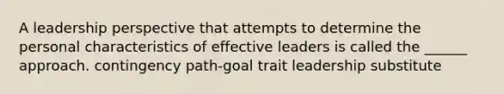 A leadership perspective that attempts to determine the personal characteristics of effective leaders is called the ______ approach. contingency path-goal trait leadership substitute