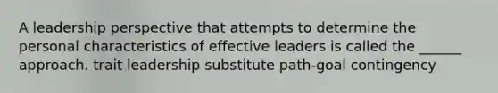 A leadership perspective that attempts to determine the personal characteristics of effective leaders is called the ______ approach. trait leadership substitute path-goal contingency