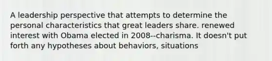 A leadership perspective that attempts to determine the personal characteristics that great leaders share. renewed interest with Obama elected in 2008--charisma. It doesn't put forth any hypotheses about behaviors, situations