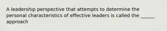 A leadership perspective that attempts to determine the personal characteristics of effective leaders is called the ______ approach