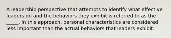 A leadership perspective that attempts to identify what effective leaders do and the behaviors they exhibit is referred to as the _____. In this approach, personal characteristics are considered less important than the actual behaviors that leaders exhibit.