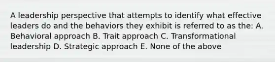 A leadership perspective that attempts to identify what effective leaders do and the behaviors they exhibit is referred to as the: A. Behavioral approach B. Trait approach C. Transformational leadership D. Strategic approach E. None of the above