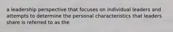 a leadership perspective that focuses on individual leaders and attempts to determine the personal characteristics that leaders share is referred to as the