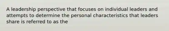 A leadership perspective that focuses on individual leaders and attempts to determine the personal characteristics that leaders share is referred to as the