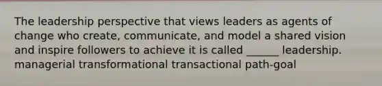 The leadership perspective that views leaders as agents of change who create, communicate, and model a shared vision and inspire followers to achieve it is called ______ leadership. managerial transformational transactional path-goal