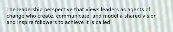 The leadership perspective that views leaders as agents of change who create, communicate, and model a shared vision and inspire followers to achieve it is called