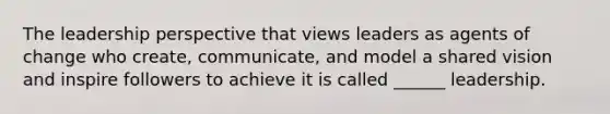 The leadership perspective that views leaders as agents of change who create, communicate, and model a shared vision and inspire followers to achieve it is called ______ leadership.