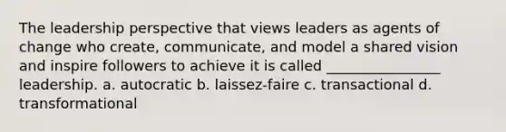 The leadership perspective that views leaders as agents of change who create, communicate, and model a shared vision and inspire followers to achieve it is called ________________ leadership. a. autocratic b. laissez-faire c. transactional d. transformational