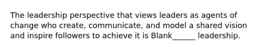 The leadership perspective that views leaders as agents of change who create, communicate, and model a shared vision and inspire followers to achieve it is Blank______ leadership.