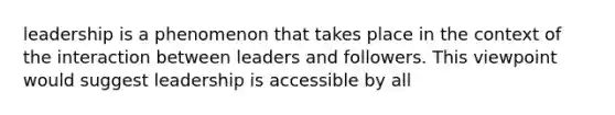 leadership is a phenomenon that takes place in the context of the interaction between leaders and followers. This viewpoint would suggest leadership is accessible by all