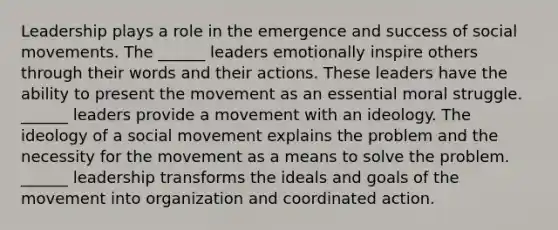 Leadership plays a role in the emergence and success of social movements. The ______ leaders emotionally inspire others through their words and their actions. These leaders have the ability to present the movement as an essential moral struggle. ______ leaders provide a movement with an ideology. The ideology of a social movement explains the problem and the necessity for the movement as a means to solve the problem. ______ leadership transforms the ideals and goals of the movement into organization and coordinated action.