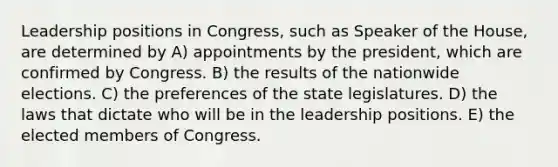 Leadership positions in Congress, such as Speaker of the House, are determined by A) appointments by the president, which are confirmed by Congress. B) the results of the nationwide elections. C) the preferences of the state legislatures. D) the laws that dictate who will be in the leadership positions. E) the elected members of Congress.