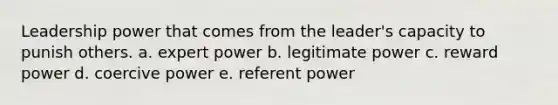 Leadership power that comes from the leader's capacity to punish others. a. expert power b. legitimate power c. reward power d. coercive power e. referent power