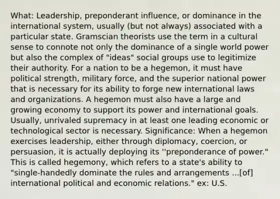 What: Leadership, preponderant influence, or dominance in the international system, usually (but not always) associated with a particular state. Gramscian theorists use the term in a cultural sense to connote not only the dominance of a single world power but also the complex of "ideas" social groups use to legitimize their authority. For a nation to be a hegemon, it must have political strength, military force, and the superior national power that is necessary for its ability to forge new international laws and organizations. A hegemon must also have a large and growing economy to support its power and international goals. Usually, unrivaled supremacy in at least one leading economic or technological sector is necessary. Significance: When a hegemon exercises leadership, either through diplomacy, coercion, or persuasion, it is actually deploying its ''preponderance of power." This is called hegemony, which refers to a state's ability to "single-handedly dominate the rules and arrangements ...[of] international political and economic relations." ex: U.S.