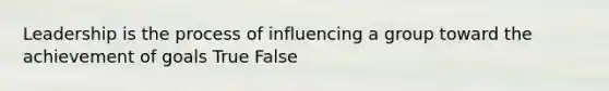 Leadership is the process of influencing a group toward the achievement of goals True False