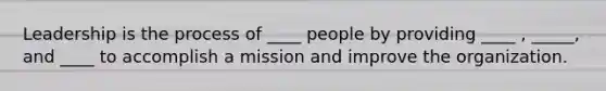 Leadership is the process of ____ people by providing ____ , _____, and ____ to accomplish a mission and improve the organization.