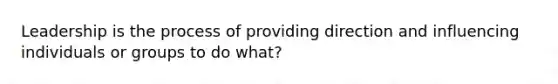 Leadership is the process of providing direction and influencing individuals or groups to do what?