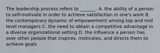 The leadership process refers to _______. A. the ability of a person to self-motivate in order to achieve satisfaction in one's work B. the contemporary dynamic of empowerment among top and mid level managers C. the need to obtain a competitive advantage in a diverse organizational setting D. the influence a person has over other people that inspires, motivates, and directs them to achieve goals