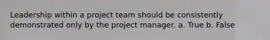 Leadership within a project team should be consistently demonstrated only by the project manager. a. True b. False